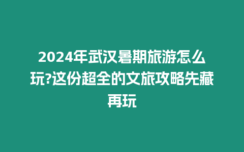 2024年武漢暑期旅游怎么玩?這份超全的文旅攻略先藏再玩