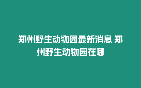 鄭州野生動物園最新消息 鄭州野生動物園在哪