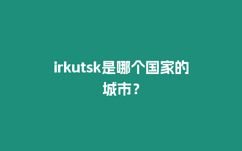 irkutsk是哪個國家的城市？