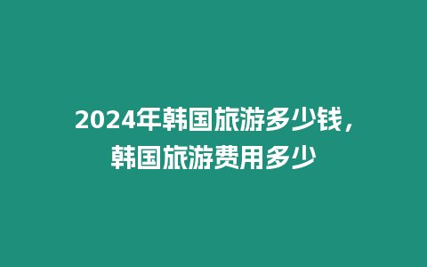 2024年韓國(guó)旅游多少錢，韓國(guó)旅游費(fèi)用多少