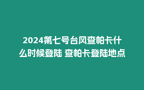 2024第七號臺風查帕卡什么時候登陸 查帕卡登陸地點