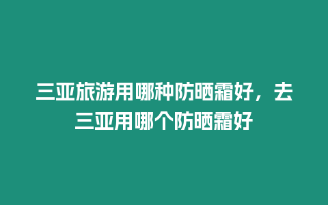 三亞旅游用哪種防曬霜好，去三亞用哪個防曬霜好