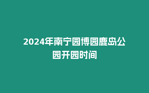 2024年南寧園博園鹿島公園開園時(shí)間