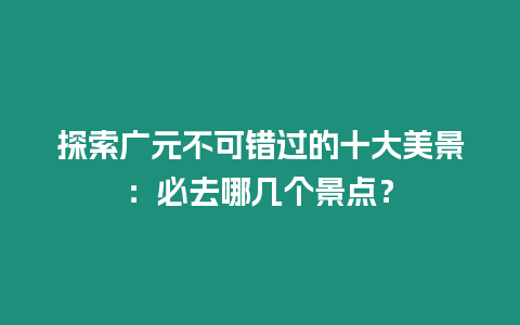 探索廣元不可錯過的十大美景：必去哪幾個景點？