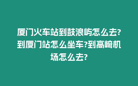 廈門火車站到鼓浪嶼怎么去?到廈門站怎么坐車?到高崎機場怎么去?