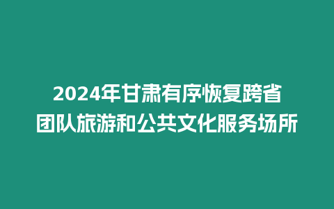 2024年甘肅有序恢復跨省團隊旅游和公共文化服務場所