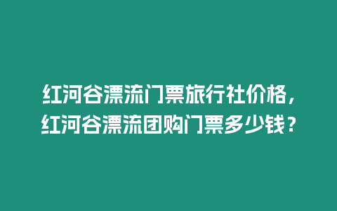 紅河谷漂流門票旅行社價格，紅河谷漂流團購門票多少錢？