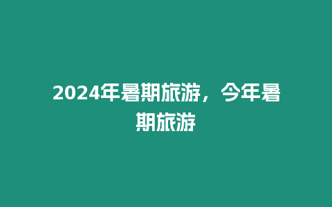 2024年暑期旅游，今年暑期旅游