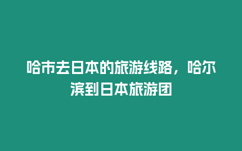 哈市去日本的旅游線路，哈爾濱到日本旅游團