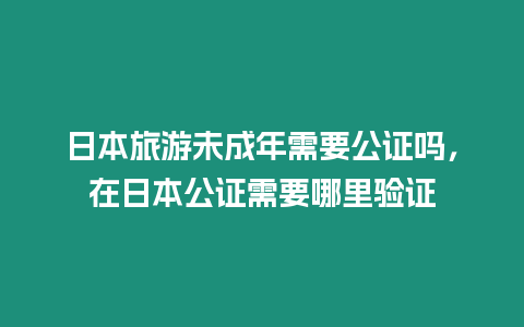 日本旅游未成年需要公證嗎，在日本公證需要哪里驗證