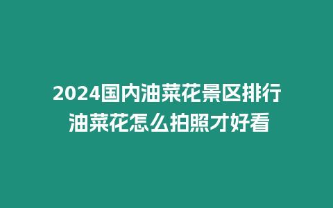 2024國內油菜花景區排行 油菜花怎么拍照才好看