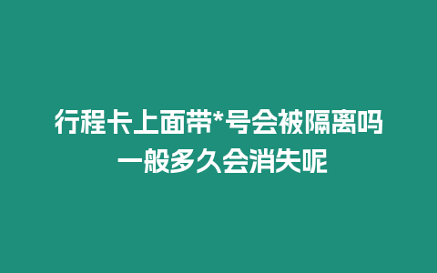 行程卡上面帶*號會被隔離嗎 一般多久會消失呢