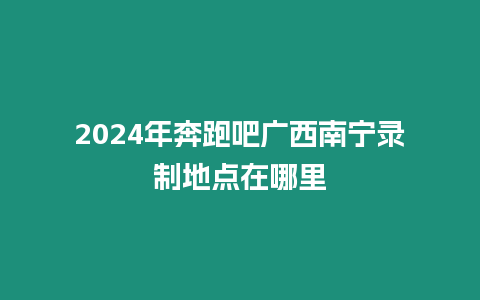 2024年奔跑吧廣西南寧錄制地點在哪里