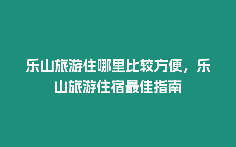 樂山旅游住哪里比較方便，樂山旅游住宿最佳指南