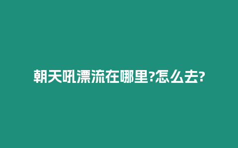 朝天吼漂流在哪里?怎么去?