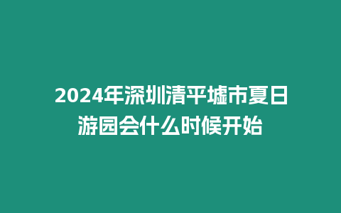 2024年深圳清平墟市夏日游園會什么時候開始