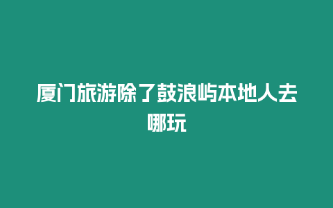 廈門旅游除了鼓浪嶼本地人去哪玩