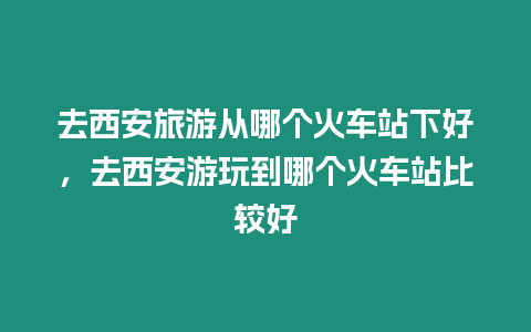 去西安旅游從哪個火車站下好，去西安游玩到哪個火車站比較好