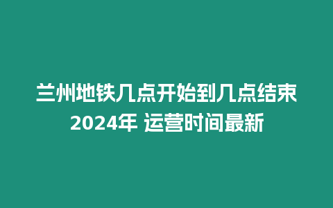 蘭州地鐵幾點開始到幾點結束2024年 運營時間最新