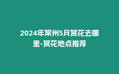 2024年常州5月賞花去哪里-賞花地點推薦