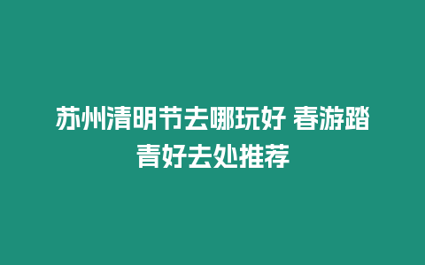 蘇州清明節去哪玩好 春游踏青好去處推薦