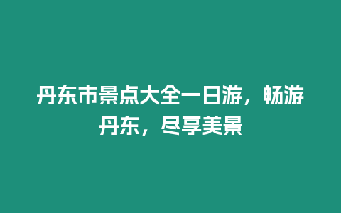 丹東市景點大全一日游，暢游丹東，盡享美景