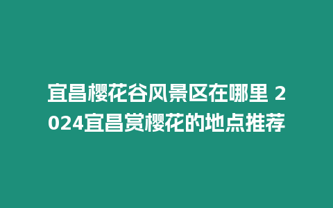 宜昌櫻花谷風景區在哪里 2024宜昌賞櫻花的地點推薦