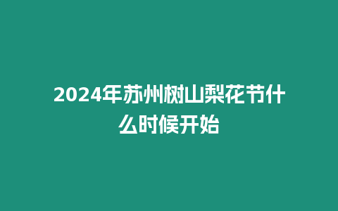 2024年蘇州樹(shù)山梨花節(jié)什么時(shí)候開(kāi)始