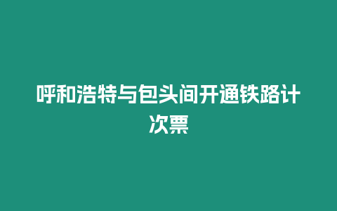 呼和浩特與包頭間開通鐵路計次票