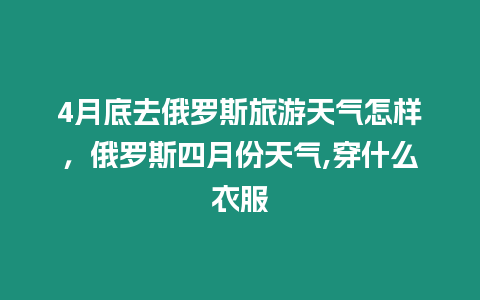 4月底去俄羅斯旅游天氣怎樣，俄羅斯四月份天氣,穿什么衣服