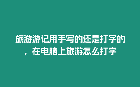 旅游游記用手寫的還是打字的，在電腦上旅游怎么打字