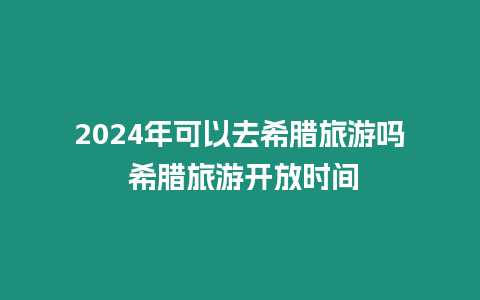 2024年可以去希臘旅游嗎 希臘旅游開放時間