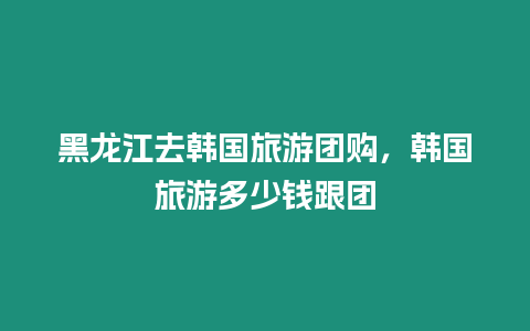 黑龍江去韓國旅游團(tuán)購，韓國旅游多少錢跟團(tuán)