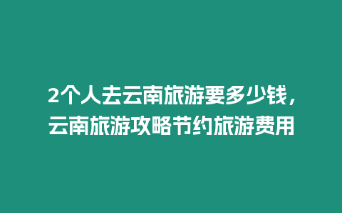 2個人去云南旅游要多少錢，云南旅游攻略節約旅游費用