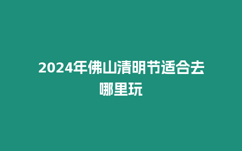 2024年佛山清明節適合去哪里玩