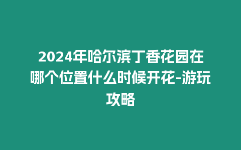 2024年哈爾濱丁香花園在哪個位置什么時候開花-游玩攻略