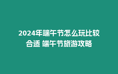 2024年端午節(jié)怎么玩比較合適 端午節(jié)旅游攻略