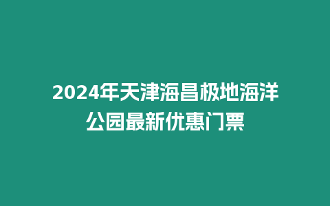 2024年天津海昌極地海洋公園最新優惠門票