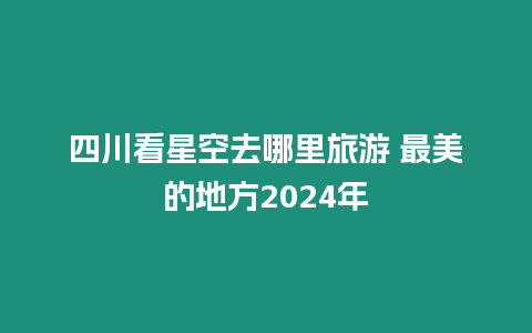 四川看星空去哪里旅游 最美的地方2024年