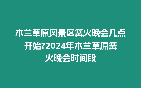 木蘭草原風景區篝火晚會幾點開始?2024年木蘭草原篝火晚會時間段