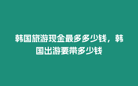 韓國旅游現(xiàn)金最多多少錢，韓國出游要帶多少錢