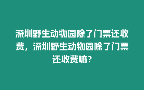 深圳野生動物園除了門票還收費，深圳野生動物園除了門票還收費嘛？