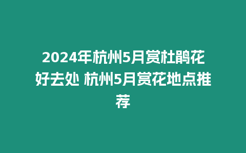 2024年杭州5月賞杜鵑花好去處 杭州5月賞花地點推薦