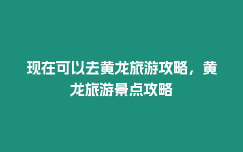 現在可以去黃龍旅游攻略，黃龍旅游景點攻略