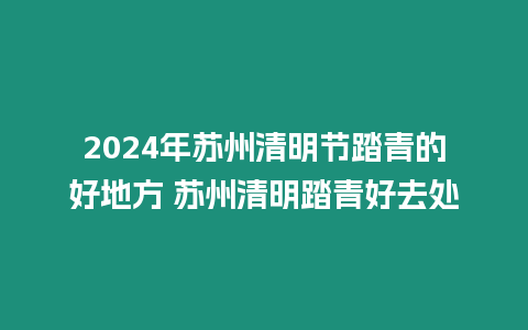 2024年蘇州清明節踏青的好地方 蘇州清明踏青好去處