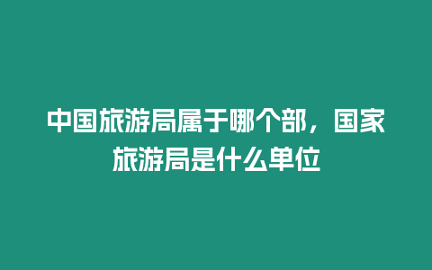 中國旅游局屬于哪個(gè)部，國家旅游局是什么單位