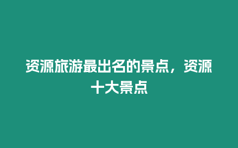 資源旅游最出名的景點，資源十大景點