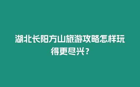 湖北長陽方山旅游攻略怎樣玩得更盡興？