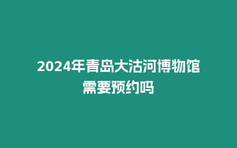 2024年青島大沽河博物館需要預約嗎