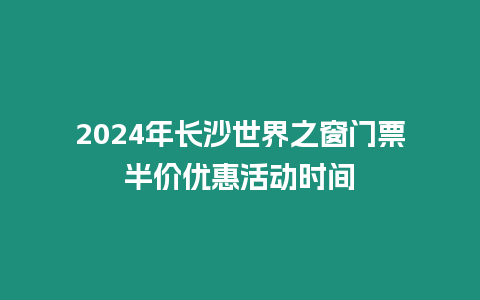 2024年長沙世界之窗門票半價優惠活動時間